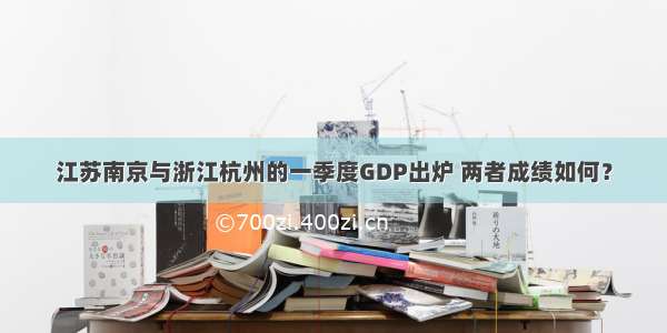 江苏南京与浙江杭州的一季度GDP出炉 两者成绩如何？