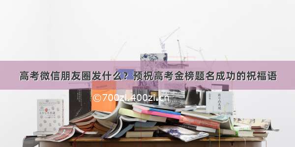 高考微信朋友圈发什么？预祝高考金榜题名成功的祝福语