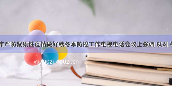 郑大光在全市严防聚集性疫情做好秋冬季防控工作电视电话会议上强调 以对人民群众高度