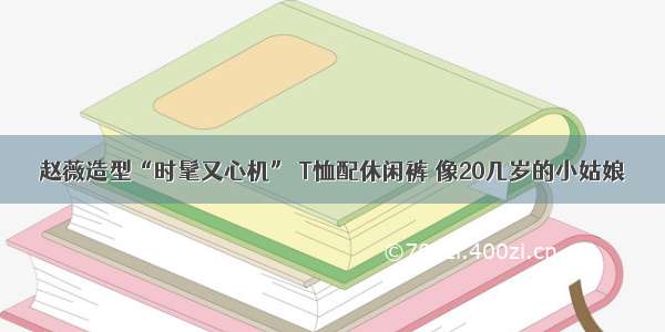 赵薇造型“时髦又心机” T恤配休闲裤 像20几岁的小姑娘