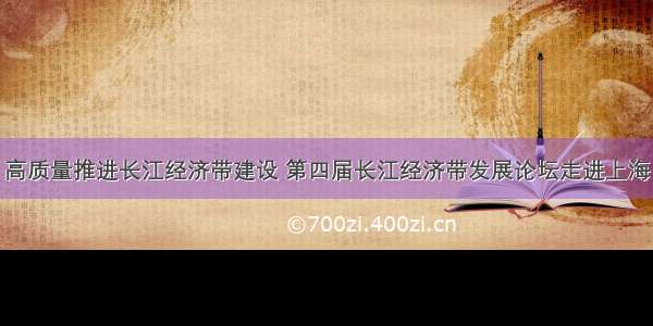 高质量推进长江经济带建设 第四届长江经济带发展论坛走进上海