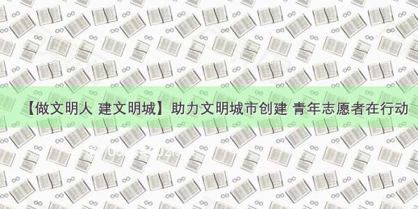 【做文明人 建文明城】助力文明城市创建 青年志愿者在行动