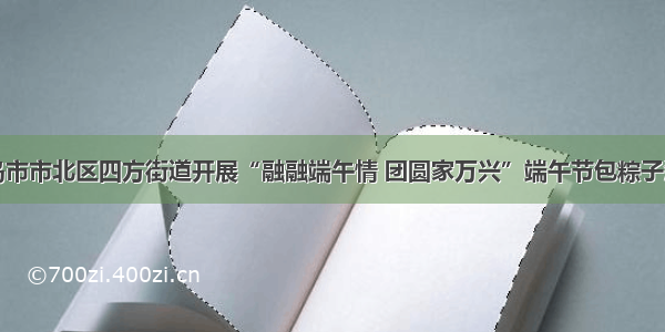 青岛市市北区四方街道开展“融融端午情 团圆家万兴”端午节包粽子活动