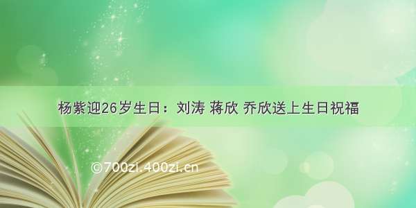 杨紫迎26岁生日：刘涛 蒋欣 乔欣送上生日祝福