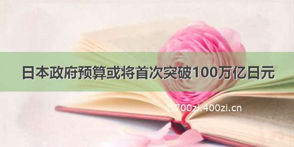 日本政府预算或将首次突破100万亿日元