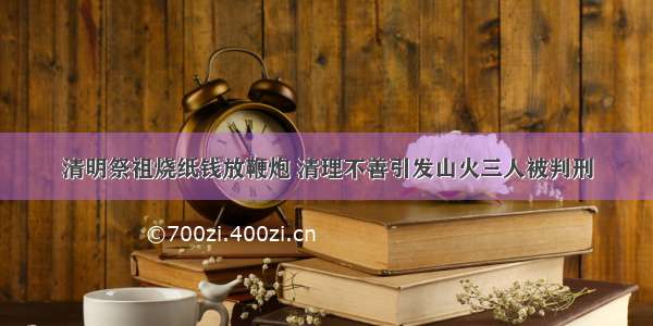 清明祭祖烧纸钱放鞭炮 清理不善引发山火三人被判刑