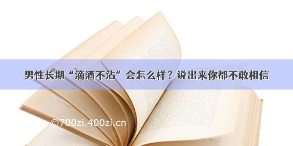 男性长期“滴酒不沾”会怎么样？说出来你都不敢相信