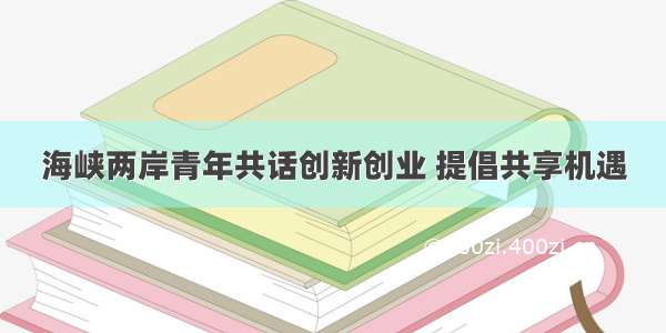 海峡两岸青年共话创新创业 提倡共享机遇