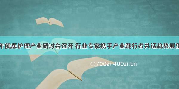 中老年健康护理产业研讨会召开 行业专家携手产业践行者共话趋势展望未来