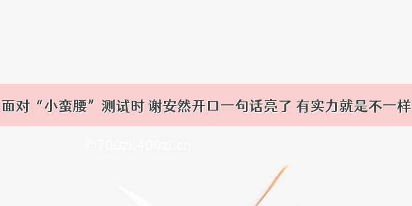 面对“小蛮腰”测试时 谢安然开口一句话亮了 有实力就是不一样