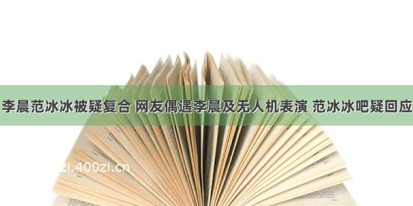 李晨范冰冰被疑复合 网友偶遇李晨及无人机表演 范冰冰吧疑回应