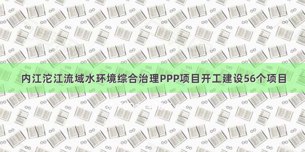 内江沱江流域水环境综合治理PPP项目开工建设56个项目