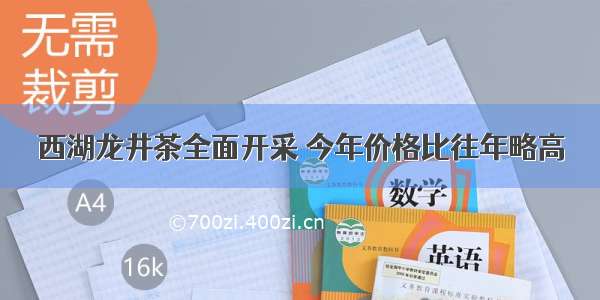 西湖龙井茶全面开采 今年价格比往年略高