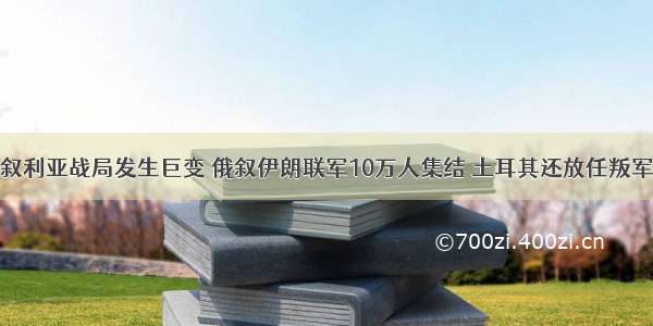 叙利亚战局发生巨变 俄叙伊朗联军10万人集结 土耳其还放任叛军