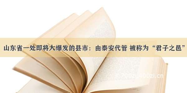 山东省一处即将大爆发的县市：由泰安代管 被称为“君子之邑”