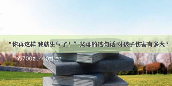 “你再这样 我就生气了！”父母的这句话 对孩子伤害有多大？