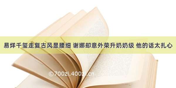 易烊千玺走复古风显腰细 谢娜却意外荣升奶奶级 他的话太扎心