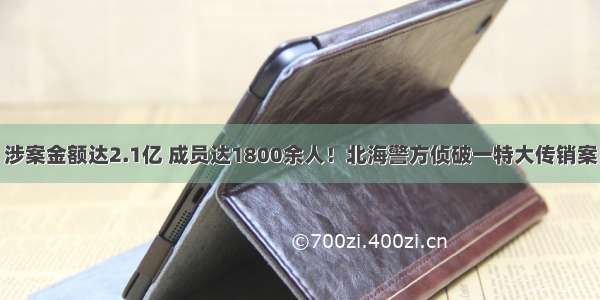 涉案金额达2.1亿 成员达1800余人！北海警方侦破一特大传销案