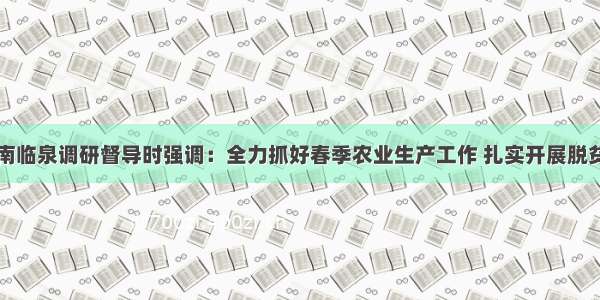 杨光荣在阜南临泉调研督导时强调：全力抓好春季农业生产工作 扎实开展脱贫攻坚增收四