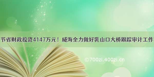 节省财政投资4147万元！威海全力做好乳山口大桥跟踪审计工作