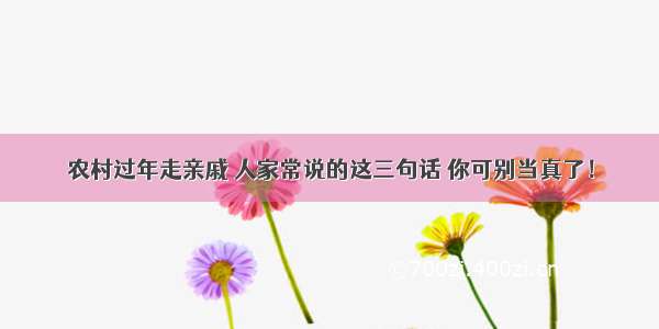 农村过年走亲戚 人家常说的这三句话 你可别当真了！