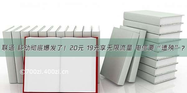 联通 移动彻底爆发了！20元 19元享无限流量 电信要“遭殃”？