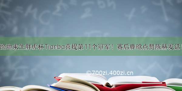 绝地求生胖虎杯Tianba喜提第11个冠军！赛后鹿晗点赞陈赫发话！