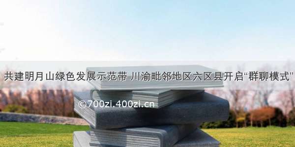 共建明月山绿色发展示范带 川渝毗邻地区六区县开启“群聊模式”