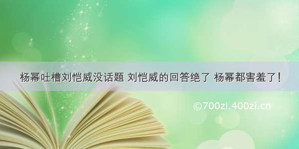 杨幂吐槽刘恺威没话题 刘恺威的回答绝了 杨幂都害羞了！