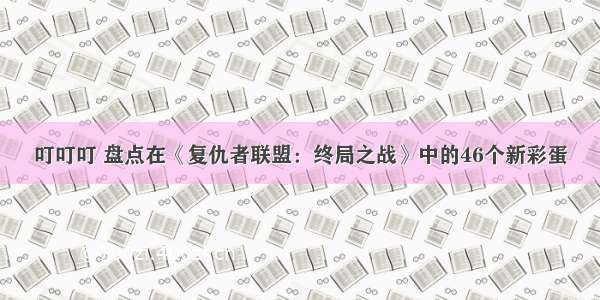 叮叮叮 盘点在《复仇者联盟：终局之战》中的46个新彩蛋