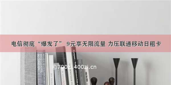 电信彻底“爆发了” 9元享无限流量 力压联通移动日租卡