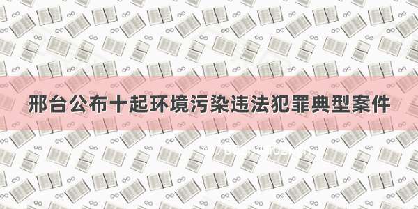 邢台公布十起环境污染违法犯罪典型案件