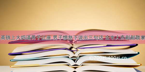 高铁上大妈逼男子让座 男子愤怒下说出三句话 全车人齐刷刷鼓掌