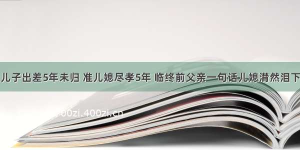 儿子出差5年未归 准儿媳尽孝5年 临终前父亲一句话儿媳潸然泪下