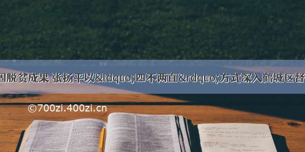 提升脱贫质量 巩固脱贫成果 张扬平以“四不两直”方式深入鹤城区督导脱贫攻坚 疫情