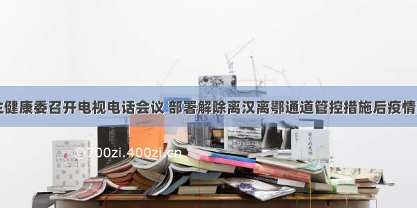 国家卫生健康委召开电视电话会议 部署解除离汉离鄂通道管控措施后疫情防控工作