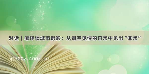 对话｜顾铮谈城市摄影：从司空见惯的日常中见出“非常”