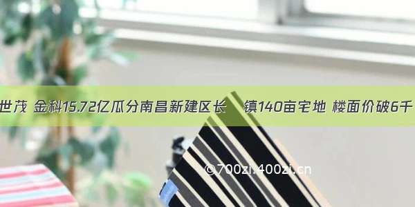 世茂 金科15.72亿瓜分南昌新建区长堎镇140亩宅地 楼面价破6千