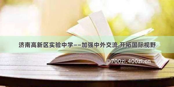 济南高新区实验中学——加强中外交流 开拓国际视野