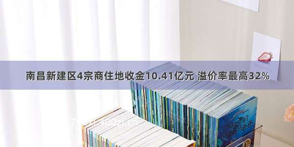 南昌新建区4宗商住地收金10.41亿元 溢价率最高32%