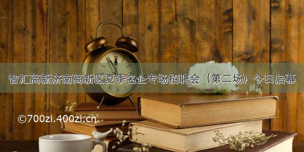 智汇高新济南高新区夏季名企专场招聘会（第二场）今日启幕