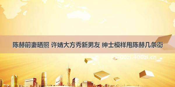 陈赫前妻晒照 许婧大方秀新男友 绅士模样甩陈赫几条街