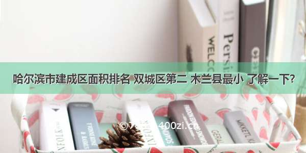 哈尔滨市建成区面积排名 双城区第二 木兰县最小 了解一下？