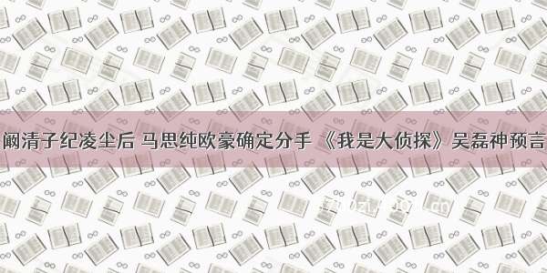 阚清子纪凌尘后 马思纯欧豪确定分手 《我是大侦探》吴磊神预言