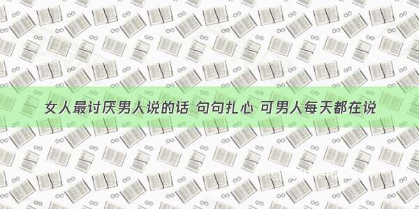 女人最讨厌男人说的话 句句扎心 可男人每天都在说