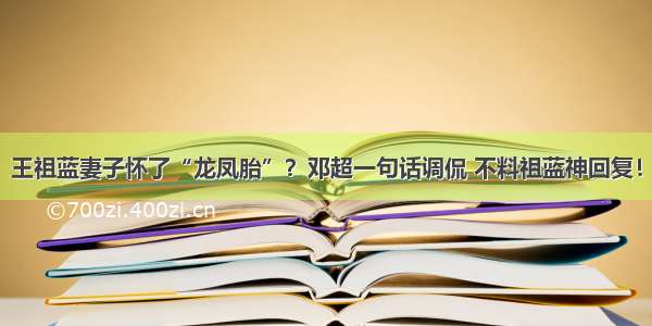 王祖蓝妻子怀了“龙凤胎”？邓超一句话调侃 不料祖蓝神回复！