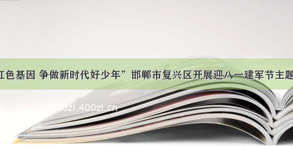 “传承红色基因 争做新时代好少年”邯郸市复兴区开展迎八一建军节主题教育活动