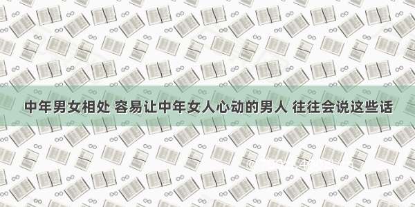 中年男女相处 容易让中年女人心动的男人 往往会说这些话
