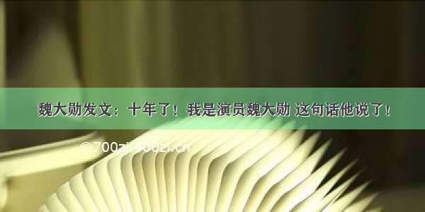 魏大勋发文：十年了！我是演员魏大勋 这句话他说了！