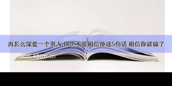 再怎么深爱一个男人 你也不能相信他这5句话 相信你就输了